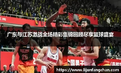 广东与江苏激战全场精彩集锦回顾尽享篮球盛宴